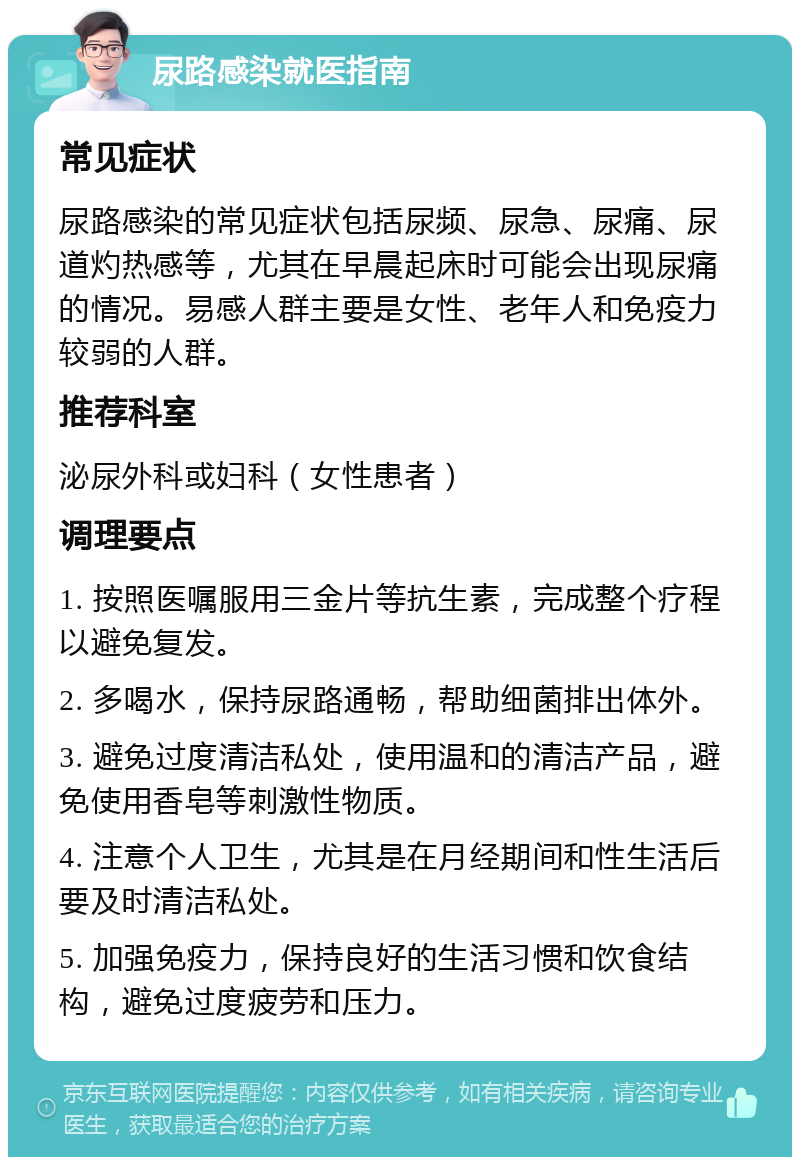 尿路感染就医指南 常见症状 尿路感染的常见症状包括尿频、尿急、尿痛、尿道灼热感等，尤其在早晨起床时可能会出现尿痛的情况。易感人群主要是女性、老年人和免疫力较弱的人群。 推荐科室 泌尿外科或妇科（女性患者） 调理要点 1. 按照医嘱服用三金片等抗生素，完成整个疗程以避免复发。 2. 多喝水，保持尿路通畅，帮助细菌排出体外。 3. 避免过度清洁私处，使用温和的清洁产品，避免使用香皂等刺激性物质。 4. 注意个人卫生，尤其是在月经期间和性生活后要及时清洁私处。 5. 加强免疫力，保持良好的生活习惯和饮食结构，避免过度疲劳和压力。