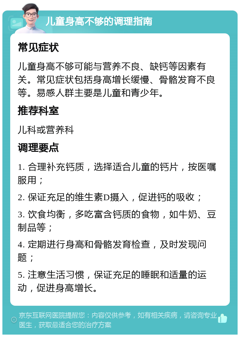 儿童身高不够的调理指南 常见症状 儿童身高不够可能与营养不良、缺钙等因素有关。常见症状包括身高增长缓慢、骨骼发育不良等。易感人群主要是儿童和青少年。 推荐科室 儿科或营养科 调理要点 1. 合理补充钙质，选择适合儿童的钙片，按医嘱服用； 2. 保证充足的维生素D摄入，促进钙的吸收； 3. 饮食均衡，多吃富含钙质的食物，如牛奶、豆制品等； 4. 定期进行身高和骨骼发育检查，及时发现问题； 5. 注意生活习惯，保证充足的睡眠和适量的运动，促进身高增长。