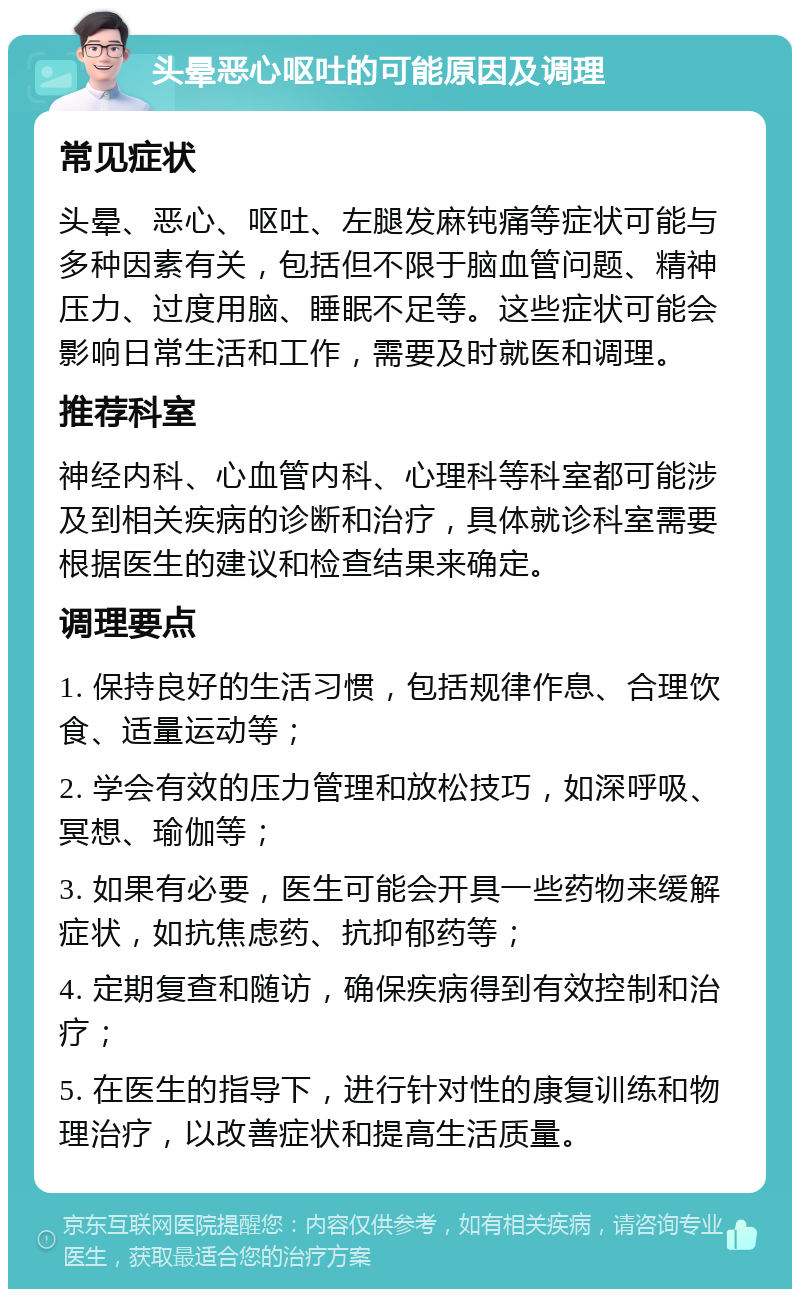 头晕恶心呕吐的可能原因及调理 常见症状 头晕、恶心、呕吐、左腿发麻钝痛等症状可能与多种因素有关，包括但不限于脑血管问题、精神压力、过度用脑、睡眠不足等。这些症状可能会影响日常生活和工作，需要及时就医和调理。 推荐科室 神经内科、心血管内科、心理科等科室都可能涉及到相关疾病的诊断和治疗，具体就诊科室需要根据医生的建议和检查结果来确定。 调理要点 1. 保持良好的生活习惯，包括规律作息、合理饮食、适量运动等； 2. 学会有效的压力管理和放松技巧，如深呼吸、冥想、瑜伽等； 3. 如果有必要，医生可能会开具一些药物来缓解症状，如抗焦虑药、抗抑郁药等； 4. 定期复查和随访，确保疾病得到有效控制和治疗； 5. 在医生的指导下，进行针对性的康复训练和物理治疗，以改善症状和提高生活质量。