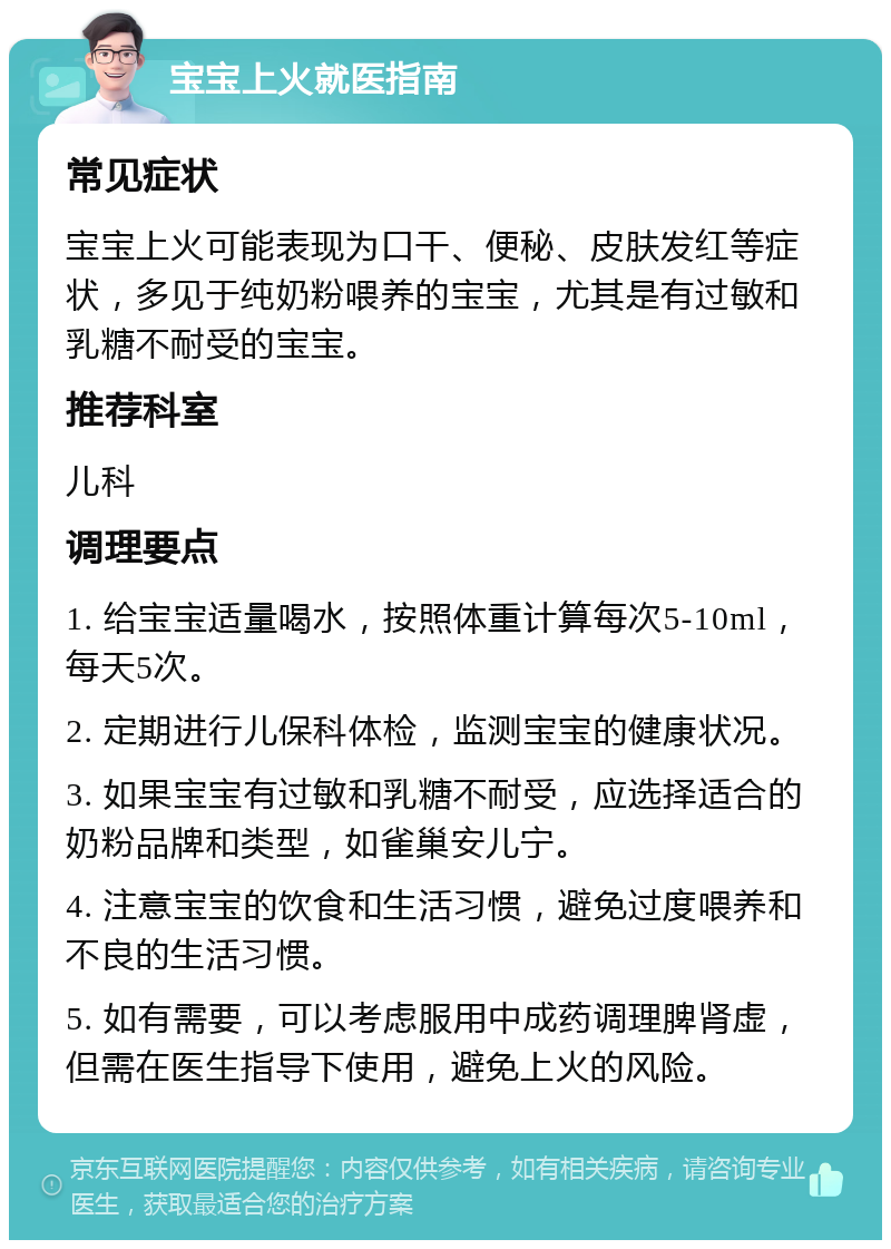 宝宝上火就医指南 常见症状 宝宝上火可能表现为口干、便秘、皮肤发红等症状，多见于纯奶粉喂养的宝宝，尤其是有过敏和乳糖不耐受的宝宝。 推荐科室 儿科 调理要点 1. 给宝宝适量喝水，按照体重计算每次5-10ml，每天5次。 2. 定期进行儿保科体检，监测宝宝的健康状况。 3. 如果宝宝有过敏和乳糖不耐受，应选择适合的奶粉品牌和类型，如雀巢安儿宁。 4. 注意宝宝的饮食和生活习惯，避免过度喂养和不良的生活习惯。 5. 如有需要，可以考虑服用中成药调理脾肾虚，但需在医生指导下使用，避免上火的风险。