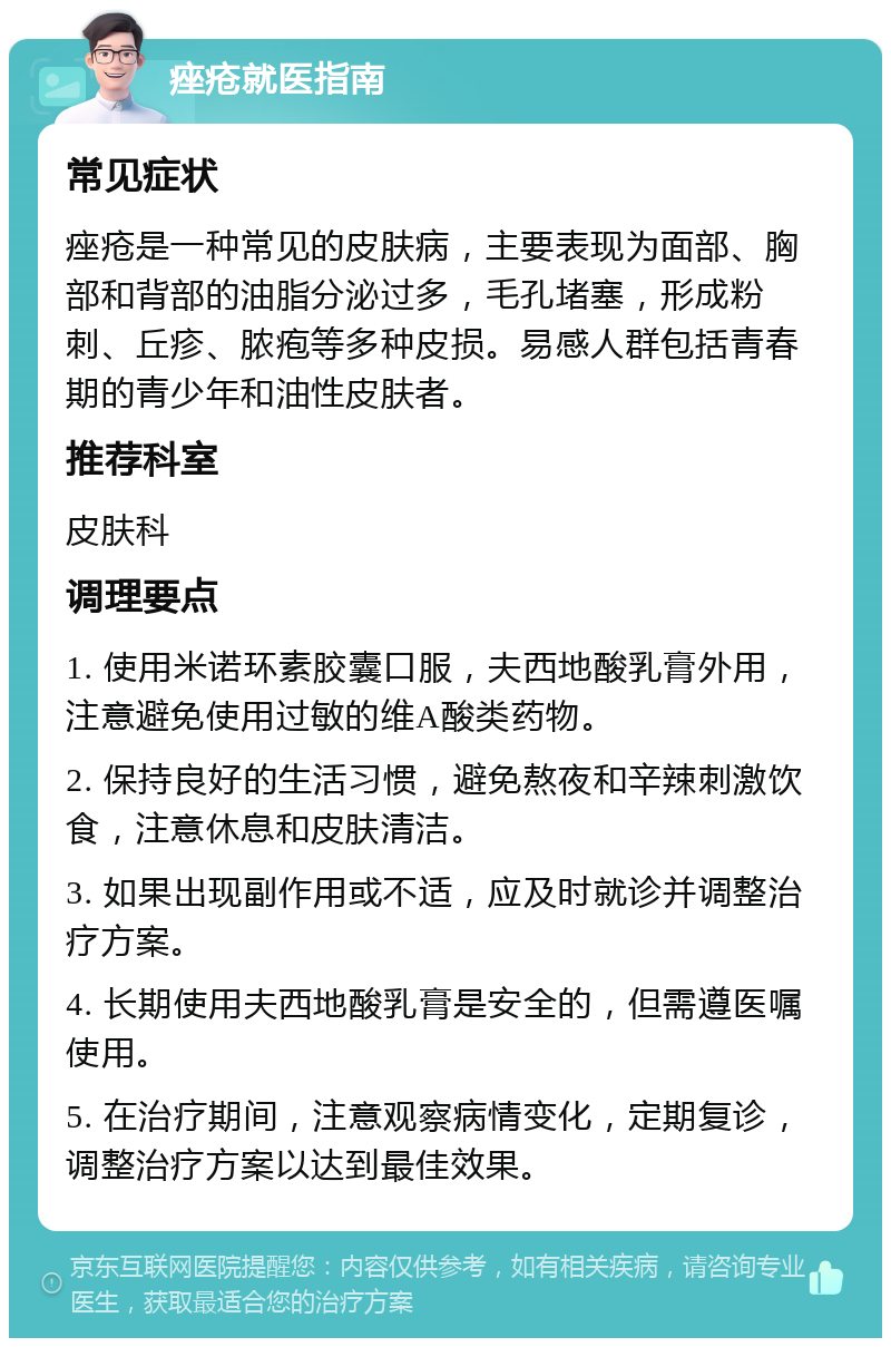 痤疮就医指南 常见症状 痤疮是一种常见的皮肤病，主要表现为面部、胸部和背部的油脂分泌过多，毛孔堵塞，形成粉刺、丘疹、脓疱等多种皮损。易感人群包括青春期的青少年和油性皮肤者。 推荐科室 皮肤科 调理要点 1. 使用米诺环素胶囊口服，夫西地酸乳膏外用，注意避免使用过敏的维A酸类药物。 2. 保持良好的生活习惯，避免熬夜和辛辣刺激饮食，注意休息和皮肤清洁。 3. 如果出现副作用或不适，应及时就诊并调整治疗方案。 4. 长期使用夫西地酸乳膏是安全的，但需遵医嘱使用。 5. 在治疗期间，注意观察病情变化，定期复诊，调整治疗方案以达到最佳效果。