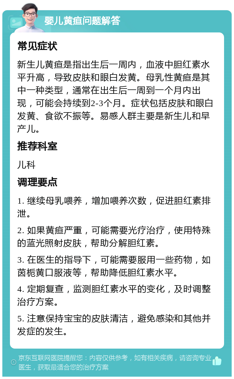 婴儿黄疸问题解答 常见症状 新生儿黄疸是指出生后一周内，血液中胆红素水平升高，导致皮肤和眼白发黄。母乳性黄疸是其中一种类型，通常在出生后一周到一个月内出现，可能会持续到2-3个月。症状包括皮肤和眼白发黄、食欲不振等。易感人群主要是新生儿和早产儿。 推荐科室 儿科 调理要点 1. 继续母乳喂养，增加喂养次数，促进胆红素排泄。 2. 如果黄疸严重，可能需要光疗治疗，使用特殊的蓝光照射皮肤，帮助分解胆红素。 3. 在医生的指导下，可能需要服用一些药物，如茵栀黄口服液等，帮助降低胆红素水平。 4. 定期复查，监测胆红素水平的变化，及时调整治疗方案。 5. 注意保持宝宝的皮肤清洁，避免感染和其他并发症的发生。