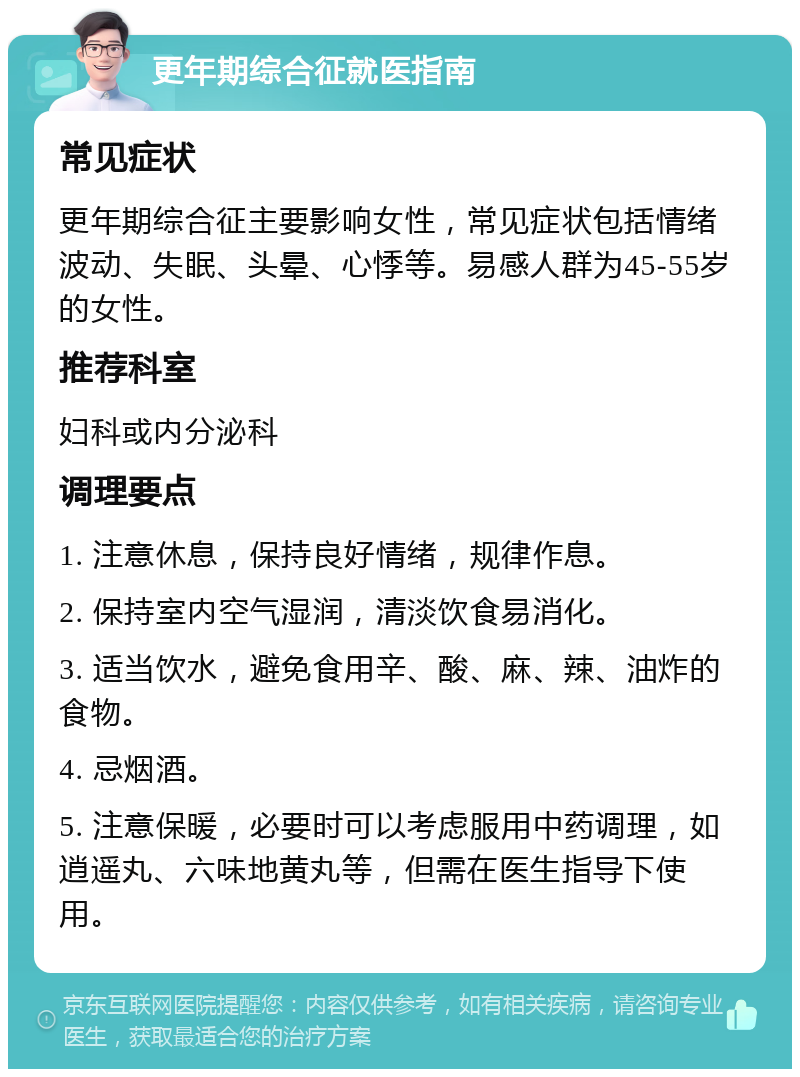 更年期综合征就医指南 常见症状 更年期综合征主要影响女性，常见症状包括情绪波动、失眠、头晕、心悸等。易感人群为45-55岁的女性。 推荐科室 妇科或内分泌科 调理要点 1. 注意休息，保持良好情绪，规律作息。 2. 保持室内空气湿润，清淡饮食易消化。 3. 适当饮水，避免食用辛、酸、麻、辣、油炸的食物。 4. 忌烟酒。 5. 注意保暖，必要时可以考虑服用中药调理，如逍遥丸、六味地黄丸等，但需在医生指导下使用。