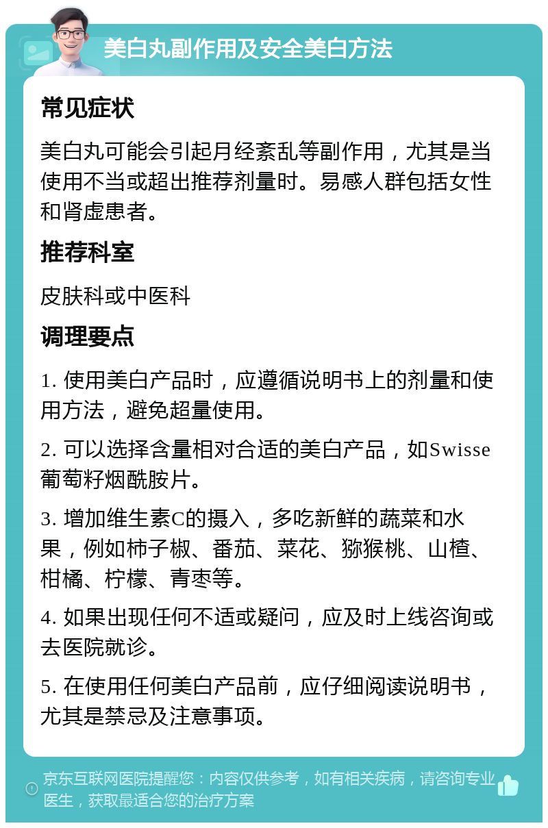 美白丸副作用及安全美白方法 常见症状 美白丸可能会引起月经紊乱等副作用，尤其是当使用不当或超出推荐剂量时。易感人群包括女性和肾虚患者。 推荐科室 皮肤科或中医科 调理要点 1. 使用美白产品时，应遵循说明书上的剂量和使用方法，避免超量使用。 2. 可以选择含量相对合适的美白产品，如Swisse葡萄籽烟酰胺片。 3. 增加维生素C的摄入，多吃新鲜的蔬菜和水果，例如柿子椒、番茄、菜花、猕猴桃、山楂、柑橘、柠檬、青枣等。 4. 如果出现任何不适或疑问，应及时上线咨询或去医院就诊。 5. 在使用任何美白产品前，应仔细阅读说明书，尤其是禁忌及注意事项。