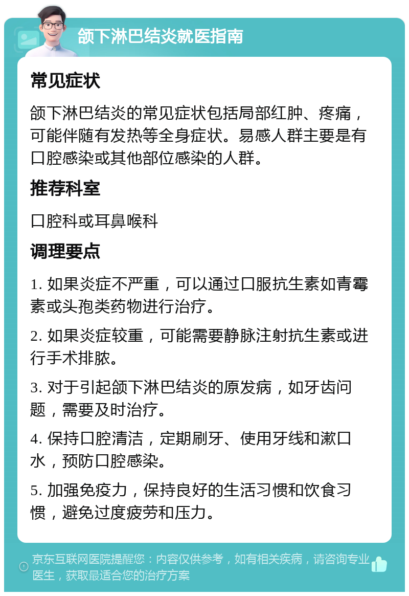 颌下淋巴结炎就医指南 常见症状 颌下淋巴结炎的常见症状包括局部红肿、疼痛，可能伴随有发热等全身症状。易感人群主要是有口腔感染或其他部位感染的人群。 推荐科室 口腔科或耳鼻喉科 调理要点 1. 如果炎症不严重，可以通过口服抗生素如青霉素或头孢类药物进行治疗。 2. 如果炎症较重，可能需要静脉注射抗生素或进行手术排脓。 3. 对于引起颌下淋巴结炎的原发病，如牙齿问题，需要及时治疗。 4. 保持口腔清洁，定期刷牙、使用牙线和漱口水，预防口腔感染。 5. 加强免疫力，保持良好的生活习惯和饮食习惯，避免过度疲劳和压力。