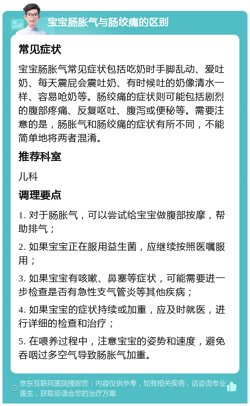 宝宝肠胀气与肠绞痛的区别 常见症状 宝宝肠胀气常见症状包括吃奶时手脚乱动、爱吐奶、每天震屁会震吐奶、有时候吐的奶像清水一样、容易呛奶等。肠绞痛的症状则可能包括剧烈的腹部疼痛、反复呕吐、腹泻或便秘等。需要注意的是，肠胀气和肠绞痛的症状有所不同，不能简单地将两者混淆。 推荐科室 儿科 调理要点 1. 对于肠胀气，可以尝试给宝宝做腹部按摩，帮助排气； 2. 如果宝宝正在服用益生菌，应继续按照医嘱服用； 3. 如果宝宝有咳嗽、鼻塞等症状，可能需要进一步检查是否有急性支气管炎等其他疾病； 4. 如果宝宝的症状持续或加重，应及时就医，进行详细的检查和治疗； 5. 在喂养过程中，注意宝宝的姿势和速度，避免吞咽过多空气导致肠胀气加重。