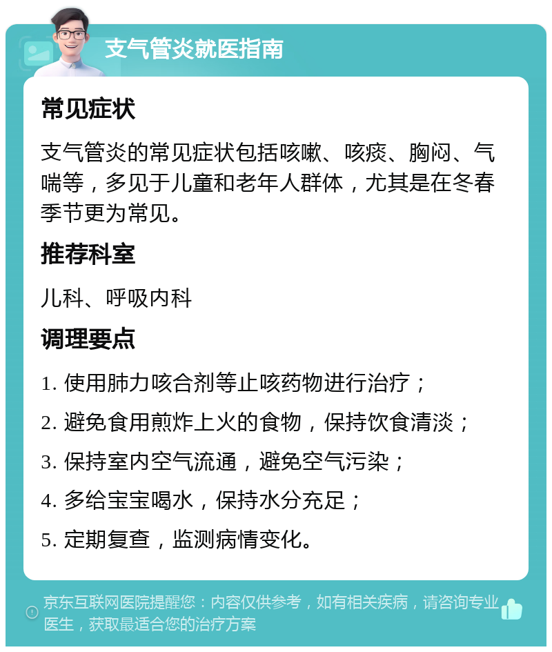 支气管炎就医指南 常见症状 支气管炎的常见症状包括咳嗽、咳痰、胸闷、气喘等，多见于儿童和老年人群体，尤其是在冬春季节更为常见。 推荐科室 儿科、呼吸内科 调理要点 1. 使用肺力咳合剂等止咳药物进行治疗； 2. 避免食用煎炸上火的食物，保持饮食清淡； 3. 保持室内空气流通，避免空气污染； 4. 多给宝宝喝水，保持水分充足； 5. 定期复查，监测病情变化。