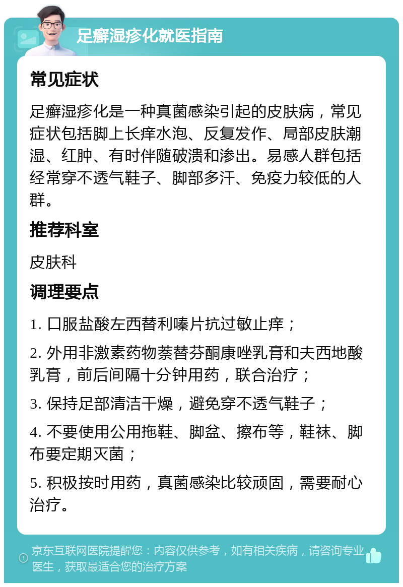 足癣湿疹化就医指南 常见症状 足癣湿疹化是一种真菌感染引起的皮肤病，常见症状包括脚上长痒水泡、反复发作、局部皮肤潮湿、红肿、有时伴随破溃和渗出。易感人群包括经常穿不透气鞋子、脚部多汗、免疫力较低的人群。 推荐科室 皮肤科 调理要点 1. 口服盐酸左西替利嗪片抗过敏止痒； 2. 外用非激素药物萘替芬酮康唑乳膏和夫西地酸乳膏，前后间隔十分钟用药，联合治疗； 3. 保持足部清洁干燥，避免穿不透气鞋子； 4. 不要使用公用拖鞋、脚盆、擦布等，鞋袜、脚布要定期灭菌； 5. 积极按时用药，真菌感染比较顽固，需要耐心治疗。