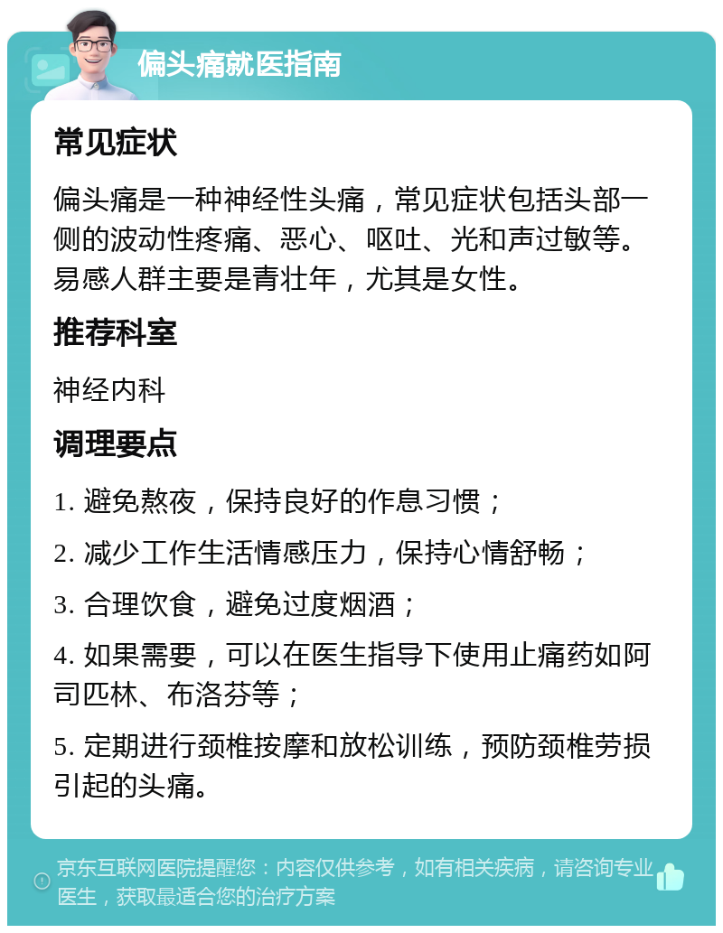 偏头痛就医指南 常见症状 偏头痛是一种神经性头痛，常见症状包括头部一侧的波动性疼痛、恶心、呕吐、光和声过敏等。易感人群主要是青壮年，尤其是女性。 推荐科室 神经内科 调理要点 1. 避免熬夜，保持良好的作息习惯； 2. 减少工作生活情感压力，保持心情舒畅； 3. 合理饮食，避免过度烟酒； 4. 如果需要，可以在医生指导下使用止痛药如阿司匹林、布洛芬等； 5. 定期进行颈椎按摩和放松训练，预防颈椎劳损引起的头痛。