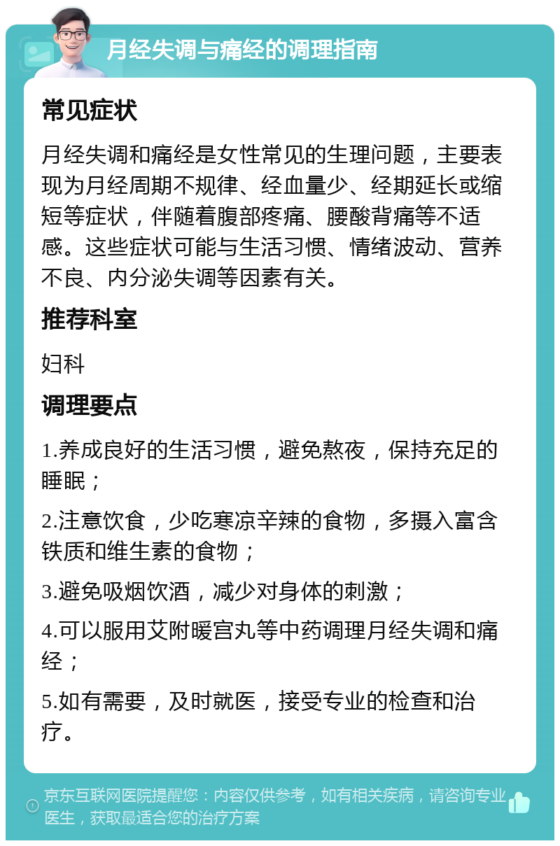 月经失调与痛经的调理指南 常见症状 月经失调和痛经是女性常见的生理问题，主要表现为月经周期不规律、经血量少、经期延长或缩短等症状，伴随着腹部疼痛、腰酸背痛等不适感。这些症状可能与生活习惯、情绪波动、营养不良、内分泌失调等因素有关。 推荐科室 妇科 调理要点 1.养成良好的生活习惯，避免熬夜，保持充足的睡眠； 2.注意饮食，少吃寒凉辛辣的食物，多摄入富含铁质和维生素的食物； 3.避免吸烟饮酒，减少对身体的刺激； 4.可以服用艾附暖宫丸等中药调理月经失调和痛经； 5.如有需要，及时就医，接受专业的检查和治疗。