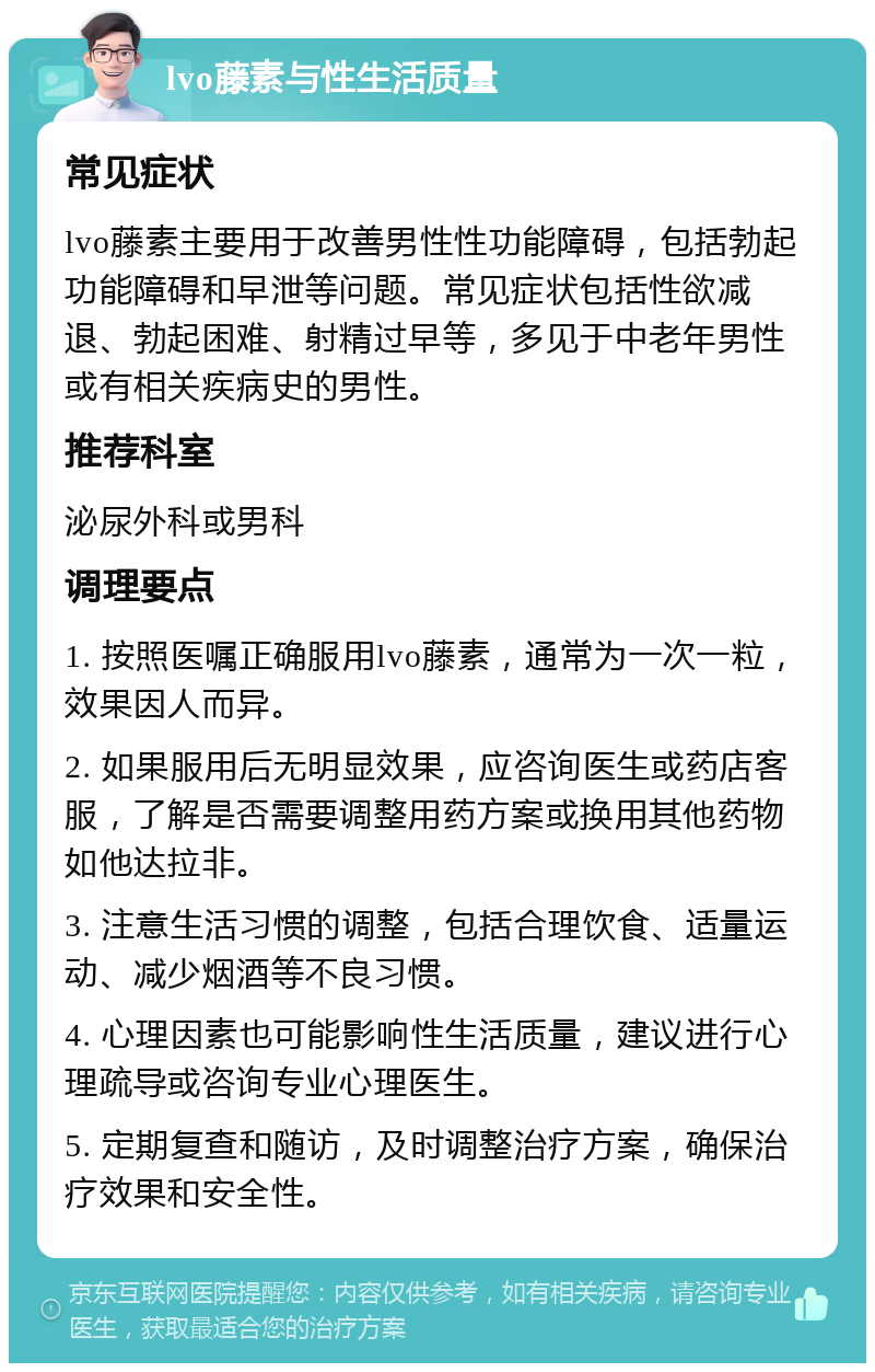 lvo藤素与性生活质量 常见症状 lvo藤素主要用于改善男性性功能障碍，包括勃起功能障碍和早泄等问题。常见症状包括性欲减退、勃起困难、射精过早等，多见于中老年男性或有相关疾病史的男性。 推荐科室 泌尿外科或男科 调理要点 1. 按照医嘱正确服用lvo藤素，通常为一次一粒，效果因人而异。 2. 如果服用后无明显效果，应咨询医生或药店客服，了解是否需要调整用药方案或换用其他药物如他达拉非。 3. 注意生活习惯的调整，包括合理饮食、适量运动、减少烟酒等不良习惯。 4. 心理因素也可能影响性生活质量，建议进行心理疏导或咨询专业心理医生。 5. 定期复查和随访，及时调整治疗方案，确保治疗效果和安全性。