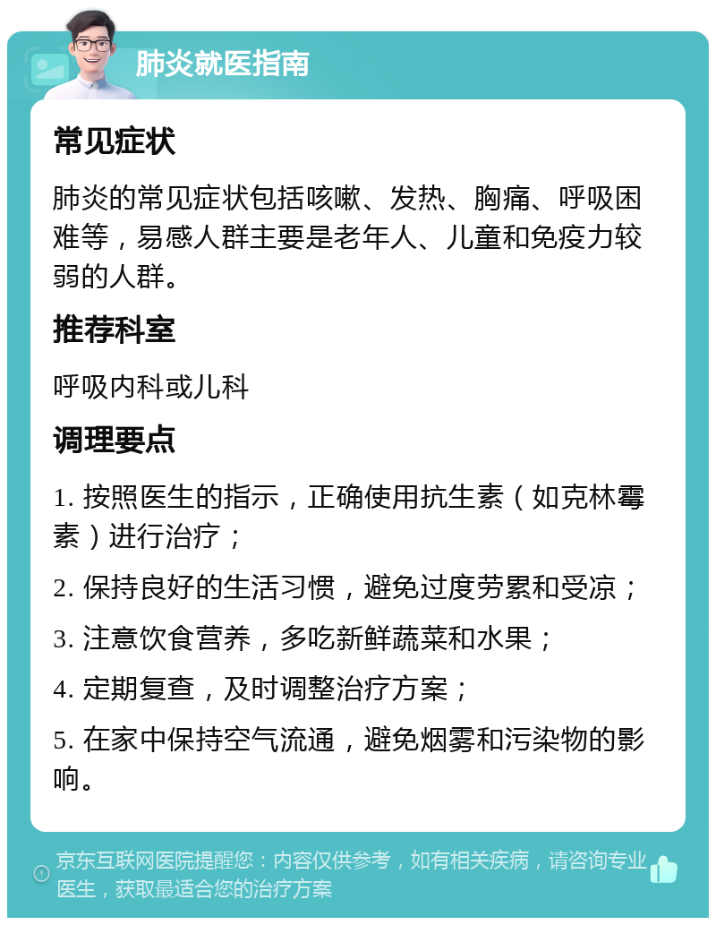 肺炎就医指南 常见症状 肺炎的常见症状包括咳嗽、发热、胸痛、呼吸困难等，易感人群主要是老年人、儿童和免疫力较弱的人群。 推荐科室 呼吸内科或儿科 调理要点 1. 按照医生的指示，正确使用抗生素（如克林霉素）进行治疗； 2. 保持良好的生活习惯，避免过度劳累和受凉； 3. 注意饮食营养，多吃新鲜蔬菜和水果； 4. 定期复查，及时调整治疗方案； 5. 在家中保持空气流通，避免烟雾和污染物的影响。