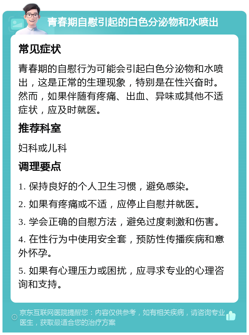 青春期自慰引起的白色分泌物和水喷出 常见症状 青春期的自慰行为可能会引起白色分泌物和水喷出，这是正常的生理现象，特别是在性兴奋时。然而，如果伴随有疼痛、出血、异味或其他不适症状，应及时就医。 推荐科室 妇科或儿科 调理要点 1. 保持良好的个人卫生习惯，避免感染。 2. 如果有疼痛或不适，应停止自慰并就医。 3. 学会正确的自慰方法，避免过度刺激和伤害。 4. 在性行为中使用安全套，预防性传播疾病和意外怀孕。 5. 如果有心理压力或困扰，应寻求专业的心理咨询和支持。