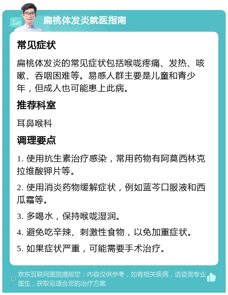 扁桃体发炎就医指南 常见症状 扁桃体发炎的常见症状包括喉咙疼痛、发热、咳嗽、吞咽困难等。易感人群主要是儿童和青少年，但成人也可能患上此病。 推荐科室 耳鼻喉科 调理要点 1. 使用抗生素治疗感染，常用药物有阿莫西林克拉维酸钾片等。 2. 使用消炎药物缓解症状，例如蓝芩口服液和西瓜霜等。 3. 多喝水，保持喉咙湿润。 4. 避免吃辛辣、刺激性食物，以免加重症状。 5. 如果症状严重，可能需要手术治疗。