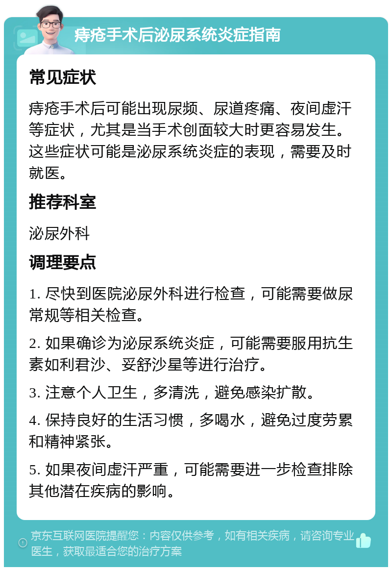 痔疮手术后泌尿系统炎症指南 常见症状 痔疮手术后可能出现尿频、尿道疼痛、夜间虚汗等症状，尤其是当手术创面较大时更容易发生。这些症状可能是泌尿系统炎症的表现，需要及时就医。 推荐科室 泌尿外科 调理要点 1. 尽快到医院泌尿外科进行检查，可能需要做尿常规等相关检查。 2. 如果确诊为泌尿系统炎症，可能需要服用抗生素如利君沙、妥舒沙星等进行治疗。 3. 注意个人卫生，多清洗，避免感染扩散。 4. 保持良好的生活习惯，多喝水，避免过度劳累和精神紧张。 5. 如果夜间虚汗严重，可能需要进一步检查排除其他潜在疾病的影响。