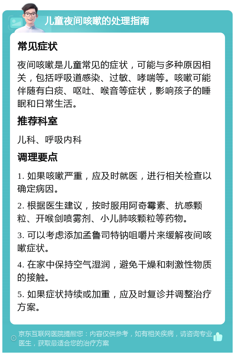 儿童夜间咳嗽的处理指南 常见症状 夜间咳嗽是儿童常见的症状，可能与多种原因相关，包括呼吸道感染、过敏、哮喘等。咳嗽可能伴随有白痰、呕吐、喉音等症状，影响孩子的睡眠和日常生活。 推荐科室 儿科、呼吸内科 调理要点 1. 如果咳嗽严重，应及时就医，进行相关检查以确定病因。 2. 根据医生建议，按时服用阿奇霉素、抗感颗粒、开喉剑喷雾剂、小儿肺咳颗粒等药物。 3. 可以考虑添加孟鲁司特钠咀嚼片来缓解夜间咳嗽症状。 4. 在家中保持空气湿润，避免干燥和刺激性物质的接触。 5. 如果症状持续或加重，应及时复诊并调整治疗方案。