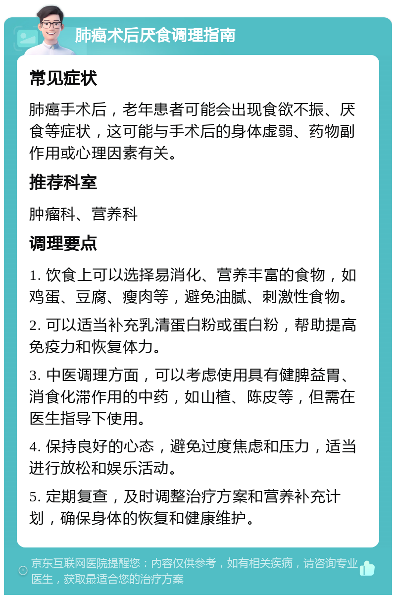 肺癌术后厌食调理指南 常见症状 肺癌手术后，老年患者可能会出现食欲不振、厌食等症状，这可能与手术后的身体虚弱、药物副作用或心理因素有关。 推荐科室 肿瘤科、营养科 调理要点 1. 饮食上可以选择易消化、营养丰富的食物，如鸡蛋、豆腐、瘦肉等，避免油腻、刺激性食物。 2. 可以适当补充乳清蛋白粉或蛋白粉，帮助提高免疫力和恢复体力。 3. 中医调理方面，可以考虑使用具有健脾益胃、消食化滞作用的中药，如山楂、陈皮等，但需在医生指导下使用。 4. 保持良好的心态，避免过度焦虑和压力，适当进行放松和娱乐活动。 5. 定期复查，及时调整治疗方案和营养补充计划，确保身体的恢复和健康维护。