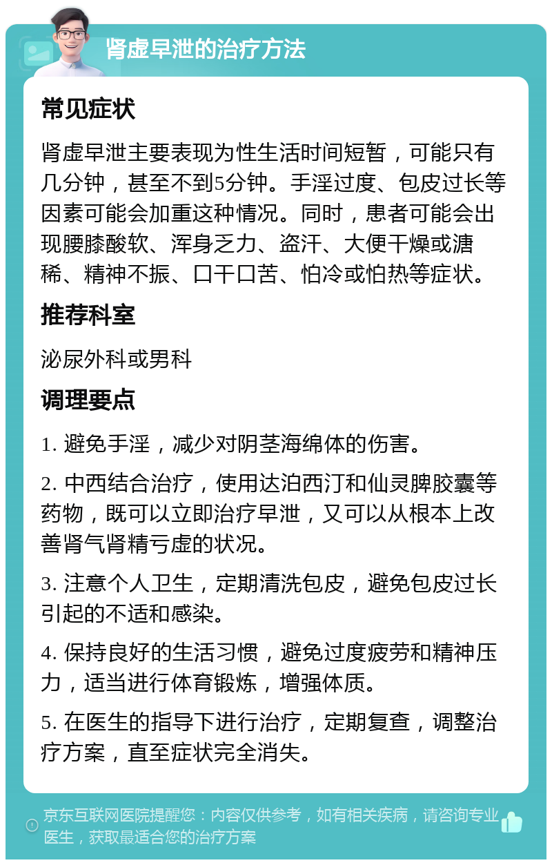 肾虚早泄的治疗方法 常见症状 肾虚早泄主要表现为性生活时间短暂，可能只有几分钟，甚至不到5分钟。手淫过度、包皮过长等因素可能会加重这种情况。同时，患者可能会出现腰膝酸软、浑身乏力、盗汗、大便干燥或溏稀、精神不振、口干口苦、怕冷或怕热等症状。 推荐科室 泌尿外科或男科 调理要点 1. 避免手淫，减少对阴茎海绵体的伤害。 2. 中西结合治疗，使用达泊西汀和仙灵脾胶囊等药物，既可以立即治疗早泄，又可以从根本上改善肾气肾精亏虚的状况。 3. 注意个人卫生，定期清洗包皮，避免包皮过长引起的不适和感染。 4. 保持良好的生活习惯，避免过度疲劳和精神压力，适当进行体育锻炼，增强体质。 5. 在医生的指导下进行治疗，定期复查，调整治疗方案，直至症状完全消失。