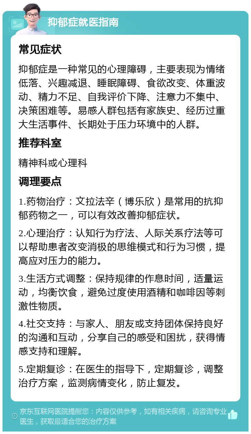 抑郁症就医指南 常见症状 抑郁症是一种常见的心理障碍，主要表现为情绪低落、兴趣减退、睡眠障碍、食欲改变、体重波动、精力不足、自我评价下降、注意力不集中、决策困难等。易感人群包括有家族史、经历过重大生活事件、长期处于压力环境中的人群。 推荐科室 精神科或心理科 调理要点 1.药物治疗：文拉法辛（博乐欣）是常用的抗抑郁药物之一，可以有效改善抑郁症状。 2.心理治疗：认知行为疗法、人际关系疗法等可以帮助患者改变消极的思维模式和行为习惯，提高应对压力的能力。 3.生活方式调整：保持规律的作息时间，适量运动，均衡饮食，避免过度使用酒精和咖啡因等刺激性物质。 4.社交支持：与家人、朋友或支持团体保持良好的沟通和互动，分享自己的感受和困扰，获得情感支持和理解。 5.定期复诊：在医生的指导下，定期复诊，调整治疗方案，监测病情变化，防止复发。