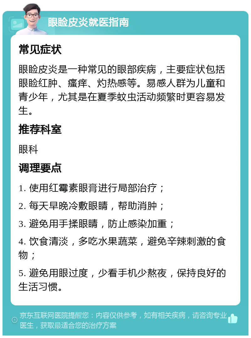 眼睑皮炎就医指南 常见症状 眼睑皮炎是一种常见的眼部疾病，主要症状包括眼睑红肿、瘙痒、灼热感等。易感人群为儿童和青少年，尤其是在夏季蚊虫活动频繁时更容易发生。 推荐科室 眼科 调理要点 1. 使用红霉素眼膏进行局部治疗； 2. 每天早晚冷敷眼睛，帮助消肿； 3. 避免用手揉眼睛，防止感染加重； 4. 饮食清淡，多吃水果蔬菜，避免辛辣刺激的食物； 5. 避免用眼过度，少看手机少熬夜，保持良好的生活习惯。