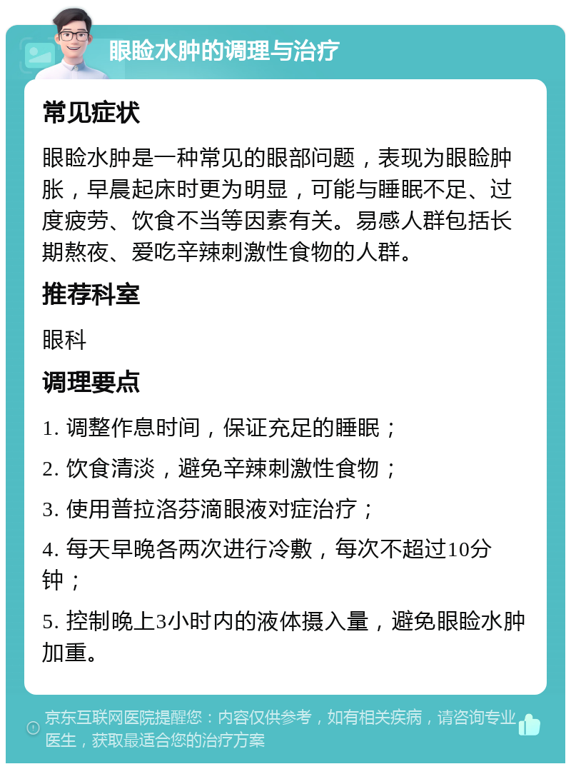 眼睑水肿的调理与治疗 常见症状 眼睑水肿是一种常见的眼部问题，表现为眼睑肿胀，早晨起床时更为明显，可能与睡眠不足、过度疲劳、饮食不当等因素有关。易感人群包括长期熬夜、爱吃辛辣刺激性食物的人群。 推荐科室 眼科 调理要点 1. 调整作息时间，保证充足的睡眠； 2. 饮食清淡，避免辛辣刺激性食物； 3. 使用普拉洛芬滴眼液对症治疗； 4. 每天早晚各两次进行冷敷，每次不超过10分钟； 5. 控制晚上3小时内的液体摄入量，避免眼睑水肿加重。