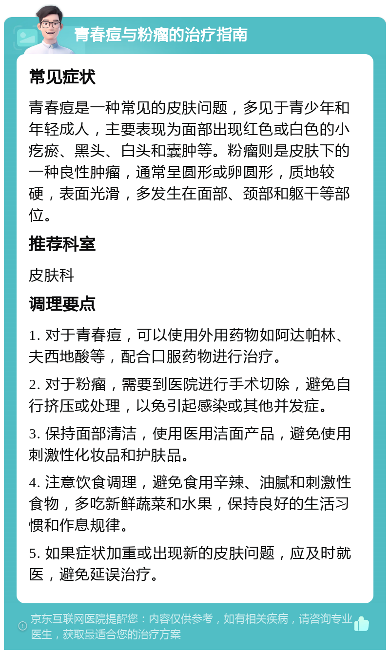 青春痘与粉瘤的治疗指南 常见症状 青春痘是一种常见的皮肤问题，多见于青少年和年轻成人，主要表现为面部出现红色或白色的小疙瘀、黑头、白头和囊肿等。粉瘤则是皮肤下的一种良性肿瘤，通常呈圆形或卵圆形，质地较硬，表面光滑，多发生在面部、颈部和躯干等部位。 推荐科室 皮肤科 调理要点 1. 对于青春痘，可以使用外用药物如阿达帕林、夫西地酸等，配合口服药物进行治疗。 2. 对于粉瘤，需要到医院进行手术切除，避免自行挤压或处理，以免引起感染或其他并发症。 3. 保持面部清洁，使用医用洁面产品，避免使用刺激性化妆品和护肤品。 4. 注意饮食调理，避免食用辛辣、油腻和刺激性食物，多吃新鲜蔬菜和水果，保持良好的生活习惯和作息规律。 5. 如果症状加重或出现新的皮肤问题，应及时就医，避免延误治疗。