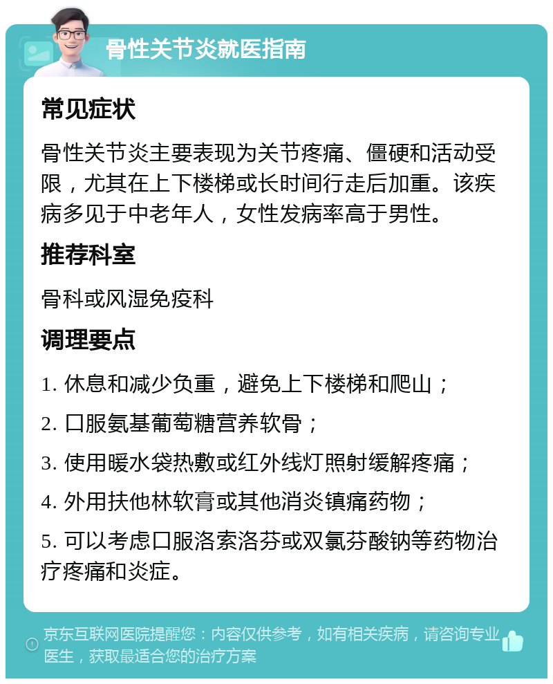 骨性关节炎就医指南 常见症状 骨性关节炎主要表现为关节疼痛、僵硬和活动受限，尤其在上下楼梯或长时间行走后加重。该疾病多见于中老年人，女性发病率高于男性。 推荐科室 骨科或风湿免疫科 调理要点 1. 休息和减少负重，避免上下楼梯和爬山； 2. 口服氨基葡萄糖营养软骨； 3. 使用暖水袋热敷或红外线灯照射缓解疼痛； 4. 外用扶他林软膏或其他消炎镇痛药物； 5. 可以考虑口服洛索洛芬或双氯芬酸钠等药物治疗疼痛和炎症。