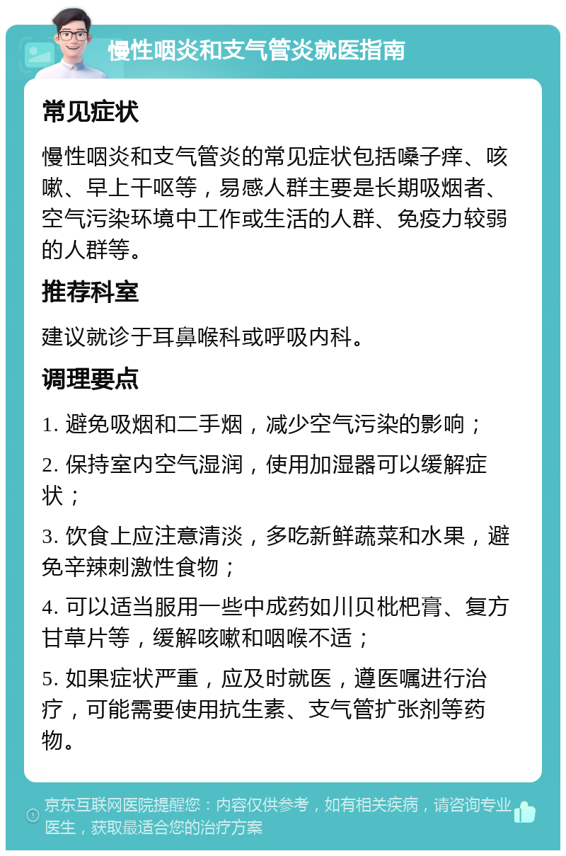 慢性咽炎和支气管炎就医指南 常见症状 慢性咽炎和支气管炎的常见症状包括嗓子痒、咳嗽、早上干呕等，易感人群主要是长期吸烟者、空气污染环境中工作或生活的人群、免疫力较弱的人群等。 推荐科室 建议就诊于耳鼻喉科或呼吸内科。 调理要点 1. 避免吸烟和二手烟，减少空气污染的影响； 2. 保持室内空气湿润，使用加湿器可以缓解症状； 3. 饮食上应注意清淡，多吃新鲜蔬菜和水果，避免辛辣刺激性食物； 4. 可以适当服用一些中成药如川贝枇杷膏、复方甘草片等，缓解咳嗽和咽喉不适； 5. 如果症状严重，应及时就医，遵医嘱进行治疗，可能需要使用抗生素、支气管扩张剂等药物。