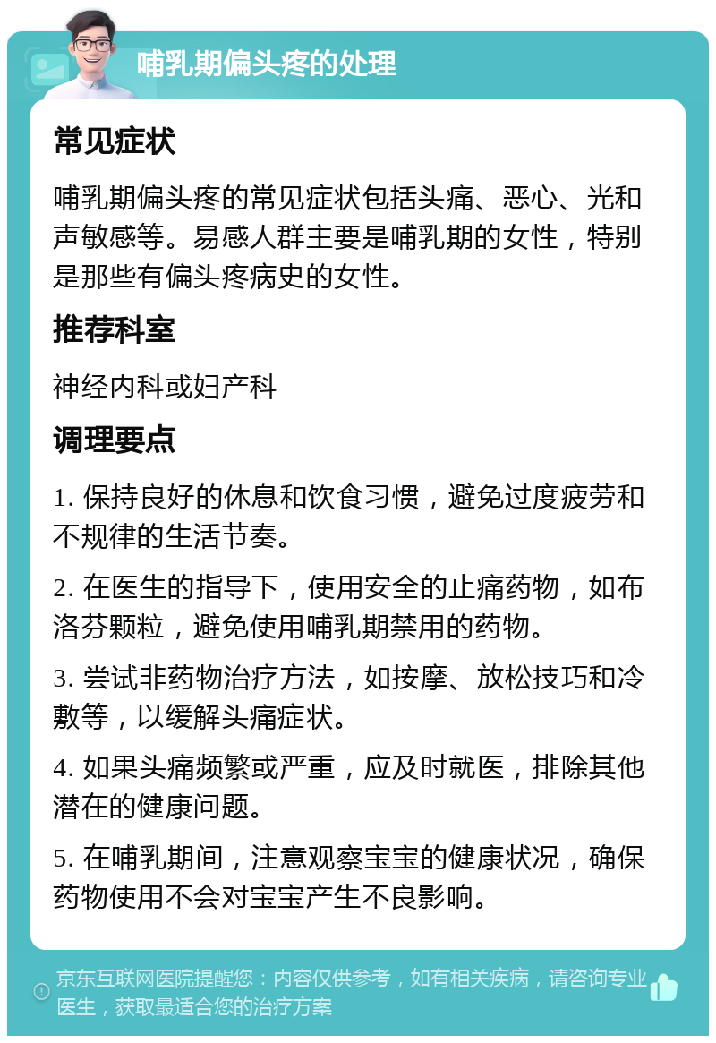 哺乳期偏头疼的处理 常见症状 哺乳期偏头疼的常见症状包括头痛、恶心、光和声敏感等。易感人群主要是哺乳期的女性，特别是那些有偏头疼病史的女性。 推荐科室 神经内科或妇产科 调理要点 1. 保持良好的休息和饮食习惯，避免过度疲劳和不规律的生活节奏。 2. 在医生的指导下，使用安全的止痛药物，如布洛芬颗粒，避免使用哺乳期禁用的药物。 3. 尝试非药物治疗方法，如按摩、放松技巧和冷敷等，以缓解头痛症状。 4. 如果头痛频繁或严重，应及时就医，排除其他潜在的健康问题。 5. 在哺乳期间，注意观察宝宝的健康状况，确保药物使用不会对宝宝产生不良影响。