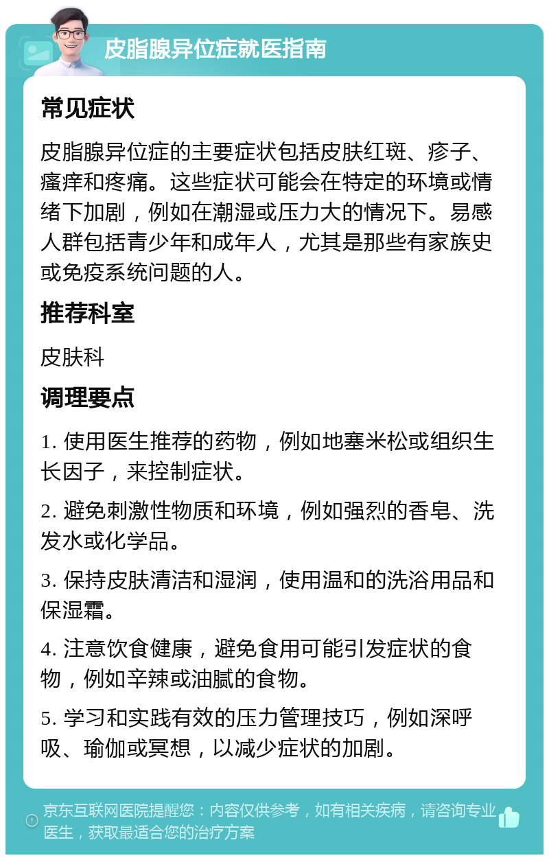 皮脂腺异位症就医指南 常见症状 皮脂腺异位症的主要症状包括皮肤红斑、疹子、瘙痒和疼痛。这些症状可能会在特定的环境或情绪下加剧，例如在潮湿或压力大的情况下。易感人群包括青少年和成年人，尤其是那些有家族史或免疫系统问题的人。 推荐科室 皮肤科 调理要点 1. 使用医生推荐的药物，例如地塞米松或组织生长因子，来控制症状。 2. 避免刺激性物质和环境，例如强烈的香皂、洗发水或化学品。 3. 保持皮肤清洁和湿润，使用温和的洗浴用品和保湿霜。 4. 注意饮食健康，避免食用可能引发症状的食物，例如辛辣或油腻的食物。 5. 学习和实践有效的压力管理技巧，例如深呼吸、瑜伽或冥想，以减少症状的加剧。