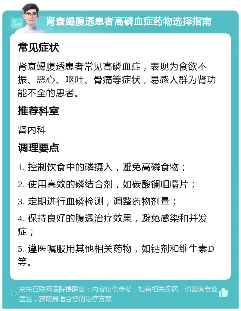 肾衰竭腹透患者高磷血症药物选择指南 常见症状 肾衰竭腹透患者常见高磷血症，表现为食欲不振、恶心、呕吐、骨痛等症状，易感人群为肾功能不全的患者。 推荐科室 肾内科 调理要点 1. 控制饮食中的磷摄入，避免高磷食物； 2. 使用高效的磷结合剂，如碳酸镧咀嚼片； 3. 定期进行血磷检测，调整药物剂量； 4. 保持良好的腹透治疗效果，避免感染和并发症； 5. 遵医嘱服用其他相关药物，如钙剂和维生素D等。