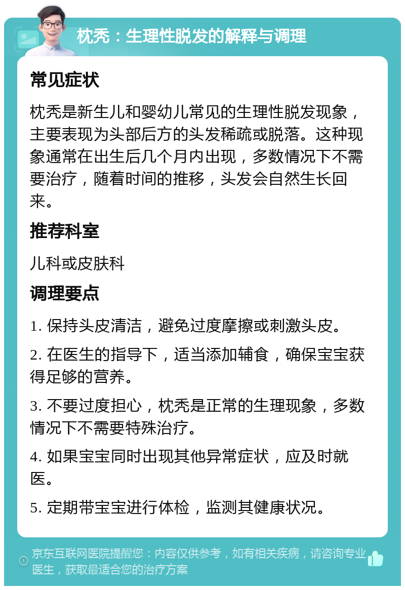 枕秃：生理性脱发的解释与调理 常见症状 枕秃是新生儿和婴幼儿常见的生理性脱发现象，主要表现为头部后方的头发稀疏或脱落。这种现象通常在出生后几个月内出现，多数情况下不需要治疗，随着时间的推移，头发会自然生长回来。 推荐科室 儿科或皮肤科 调理要点 1. 保持头皮清洁，避免过度摩擦或刺激头皮。 2. 在医生的指导下，适当添加辅食，确保宝宝获得足够的营养。 3. 不要过度担心，枕秃是正常的生理现象，多数情况下不需要特殊治疗。 4. 如果宝宝同时出现其他异常症状，应及时就医。 5. 定期带宝宝进行体检，监测其健康状况。