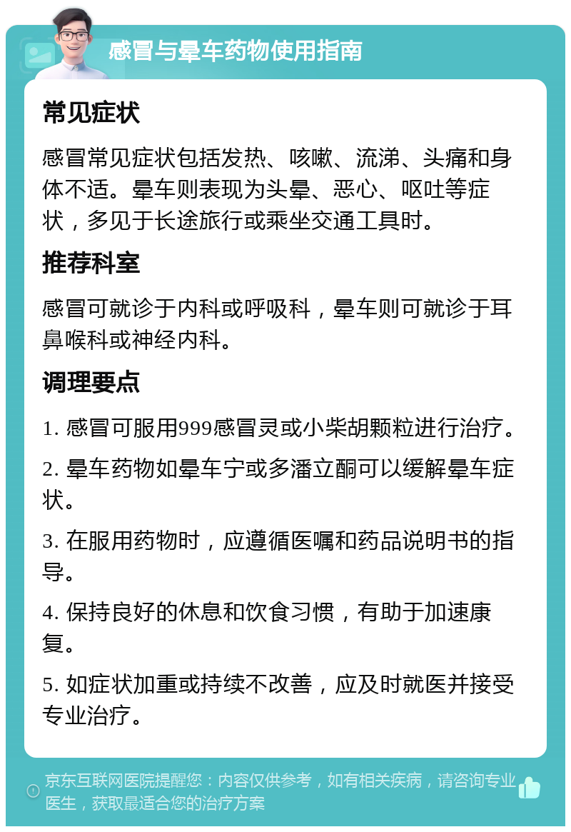 感冒与晕车药物使用指南 常见症状 感冒常见症状包括发热、咳嗽、流涕、头痛和身体不适。晕车则表现为头晕、恶心、呕吐等症状，多见于长途旅行或乘坐交通工具时。 推荐科室 感冒可就诊于内科或呼吸科，晕车则可就诊于耳鼻喉科或神经内科。 调理要点 1. 感冒可服用999感冒灵或小柴胡颗粒进行治疗。 2. 晕车药物如晕车宁或多潘立酮可以缓解晕车症状。 3. 在服用药物时，应遵循医嘱和药品说明书的指导。 4. 保持良好的休息和饮食习惯，有助于加速康复。 5. 如症状加重或持续不改善，应及时就医并接受专业治疗。