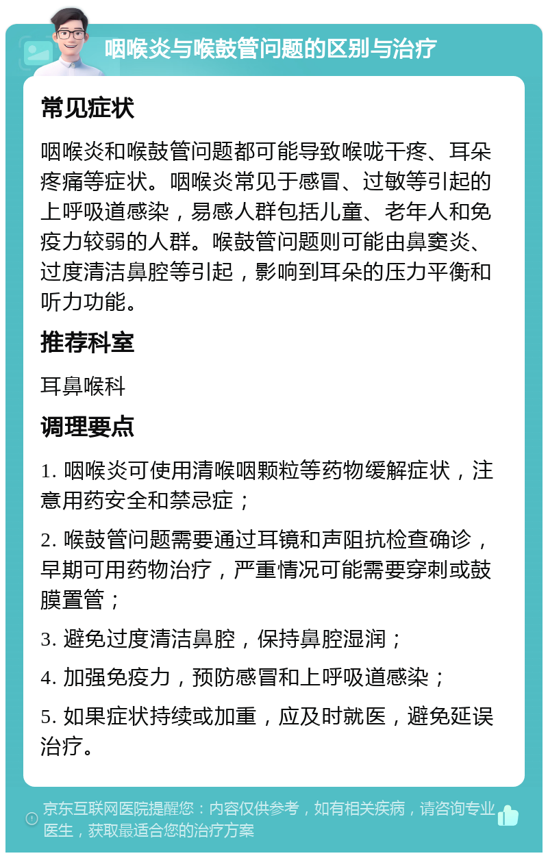 咽喉炎与喉鼓管问题的区别与治疗 常见症状 咽喉炎和喉鼓管问题都可能导致喉咙干疼、耳朵疼痛等症状。咽喉炎常见于感冒、过敏等引起的上呼吸道感染，易感人群包括儿童、老年人和免疫力较弱的人群。喉鼓管问题则可能由鼻窦炎、过度清洁鼻腔等引起，影响到耳朵的压力平衡和听力功能。 推荐科室 耳鼻喉科 调理要点 1. 咽喉炎可使用清喉咽颗粒等药物缓解症状，注意用药安全和禁忌症； 2. 喉鼓管问题需要通过耳镜和声阻抗检查确诊，早期可用药物治疗，严重情况可能需要穿刺或鼓膜置管； 3. 避免过度清洁鼻腔，保持鼻腔湿润； 4. 加强免疫力，预防感冒和上呼吸道感染； 5. 如果症状持续或加重，应及时就医，避免延误治疗。