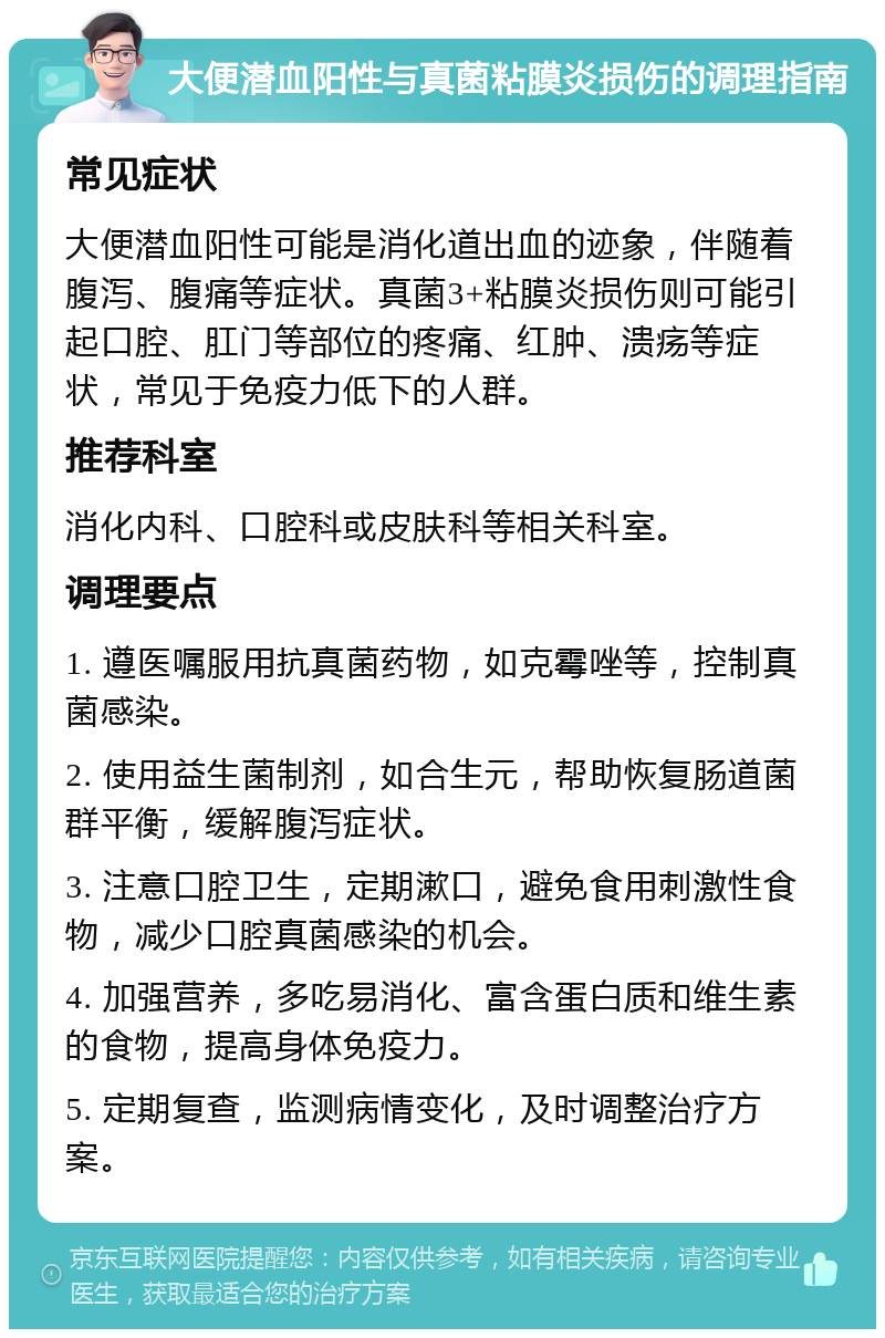 大便潜血阳性与真菌粘膜炎损伤的调理指南 常见症状 大便潜血阳性可能是消化道出血的迹象，伴随着腹泻、腹痛等症状。真菌3+粘膜炎损伤则可能引起口腔、肛门等部位的疼痛、红肿、溃疡等症状，常见于免疫力低下的人群。 推荐科室 消化内科、口腔科或皮肤科等相关科室。 调理要点 1. 遵医嘱服用抗真菌药物，如克霉唑等，控制真菌感染。 2. 使用益生菌制剂，如合生元，帮助恢复肠道菌群平衡，缓解腹泻症状。 3. 注意口腔卫生，定期漱口，避免食用刺激性食物，减少口腔真菌感染的机会。 4. 加强营养，多吃易消化、富含蛋白质和维生素的食物，提高身体免疫力。 5. 定期复查，监测病情变化，及时调整治疗方案。