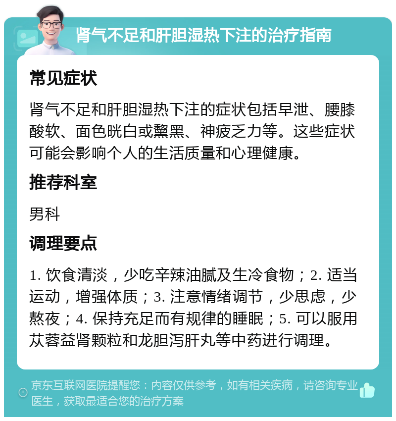 肾气不足和肝胆湿热下注的治疗指南 常见症状 肾气不足和肝胆湿热下注的症状包括早泄、腰膝酸软、面色晄白或黧黑、神疲乏力等。这些症状可能会影响个人的生活质量和心理健康。 推荐科室 男科 调理要点 1. 饮食清淡，少吃辛辣油腻及生冷食物；2. 适当运动，增强体质；3. 注意情绪调节，少思虑，少熬夜；4. 保持充足而有规律的睡眠；5. 可以服用苁蓉益肾颗粒和龙胆泻肝丸等中药进行调理。