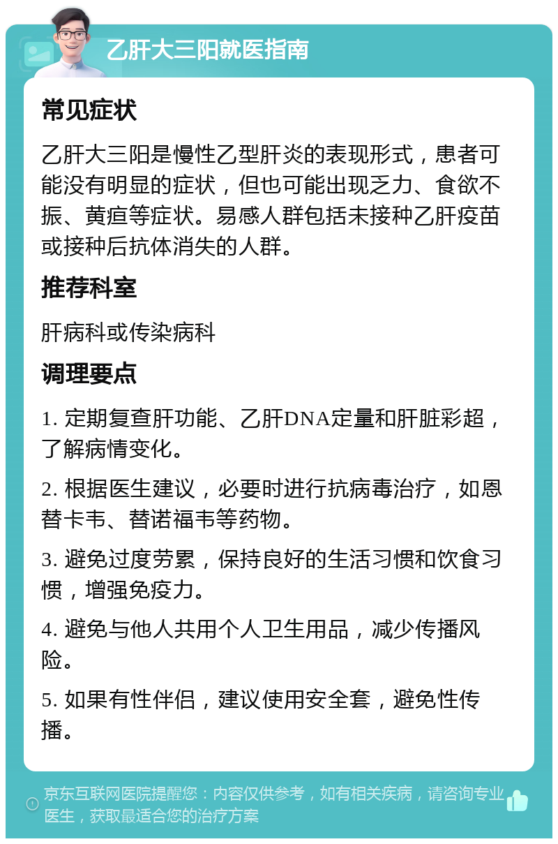 乙肝大三阳就医指南 常见症状 乙肝大三阳是慢性乙型肝炎的表现形式，患者可能没有明显的症状，但也可能出现乏力、食欲不振、黄疸等症状。易感人群包括未接种乙肝疫苗或接种后抗体消失的人群。 推荐科室 肝病科或传染病科 调理要点 1. 定期复查肝功能、乙肝DNA定量和肝脏彩超，了解病情变化。 2. 根据医生建议，必要时进行抗病毒治疗，如恩替卡韦、替诺福韦等药物。 3. 避免过度劳累，保持良好的生活习惯和饮食习惯，增强免疫力。 4. 避免与他人共用个人卫生用品，减少传播风险。 5. 如果有性伴侣，建议使用安全套，避免性传播。