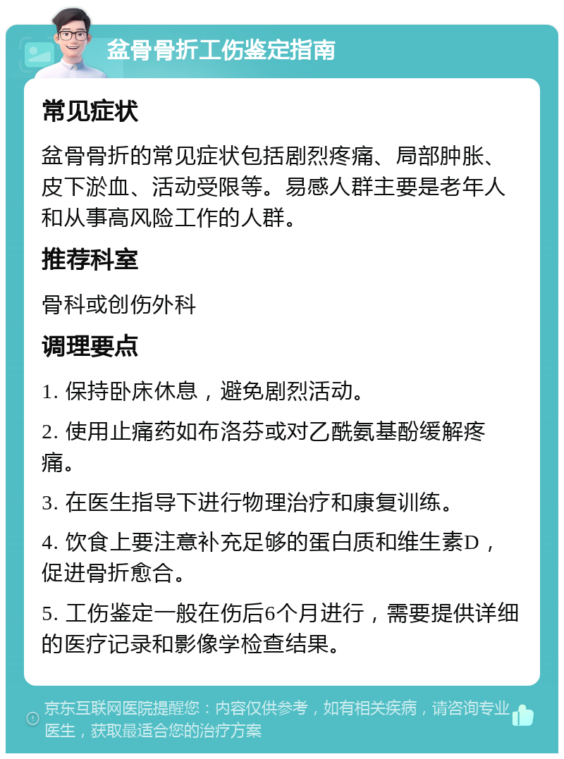 盆骨骨折工伤鉴定指南 常见症状 盆骨骨折的常见症状包括剧烈疼痛、局部肿胀、皮下淤血、活动受限等。易感人群主要是老年人和从事高风险工作的人群。 推荐科室 骨科或创伤外科 调理要点 1. 保持卧床休息，避免剧烈活动。 2. 使用止痛药如布洛芬或对乙酰氨基酚缓解疼痛。 3. 在医生指导下进行物理治疗和康复训练。 4. 饮食上要注意补充足够的蛋白质和维生素D，促进骨折愈合。 5. 工伤鉴定一般在伤后6个月进行，需要提供详细的医疗记录和影像学检查结果。