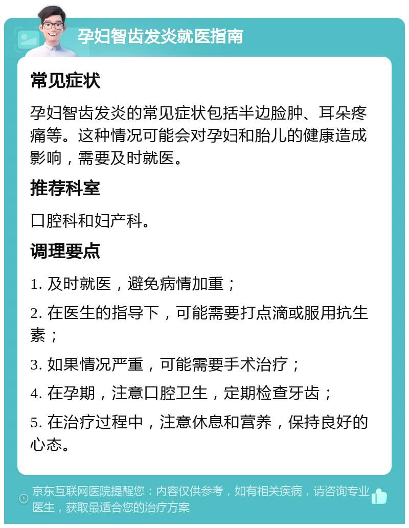 孕妇智齿发炎就医指南 常见症状 孕妇智齿发炎的常见症状包括半边脸肿、耳朵疼痛等。这种情况可能会对孕妇和胎儿的健康造成影响，需要及时就医。 推荐科室 口腔科和妇产科。 调理要点 1. 及时就医，避免病情加重； 2. 在医生的指导下，可能需要打点滴或服用抗生素； 3. 如果情况严重，可能需要手术治疗； 4. 在孕期，注意口腔卫生，定期检查牙齿； 5. 在治疗过程中，注意休息和营养，保持良好的心态。