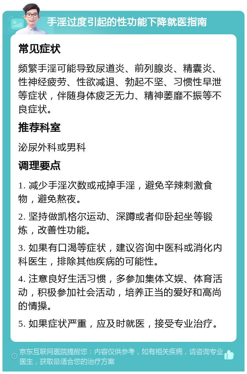 手淫过度引起的性功能下降就医指南 常见症状 频繁手淫可能导致尿道炎、前列腺炎、精囊炎、性神经疲劳、性欲减退、勃起不坚、习惯性早泄等症状，伴随身体疲乏无力、精神萎靡不振等不良症状。 推荐科室 泌尿外科或男科 调理要点 1. 减少手淫次数或戒掉手淫，避免辛辣刺激食物，避免熬夜。 2. 坚持做凯格尔运动、深蹲或者仰卧起坐等锻炼，改善性功能。 3. 如果有口渴等症状，建议咨询中医科或消化内科医生，排除其他疾病的可能性。 4. 注意良好生活习惯，多参加集体文娱、体育活动，积极参加社会活动，培养正当的爱好和高尚的情操。 5. 如果症状严重，应及时就医，接受专业治疗。