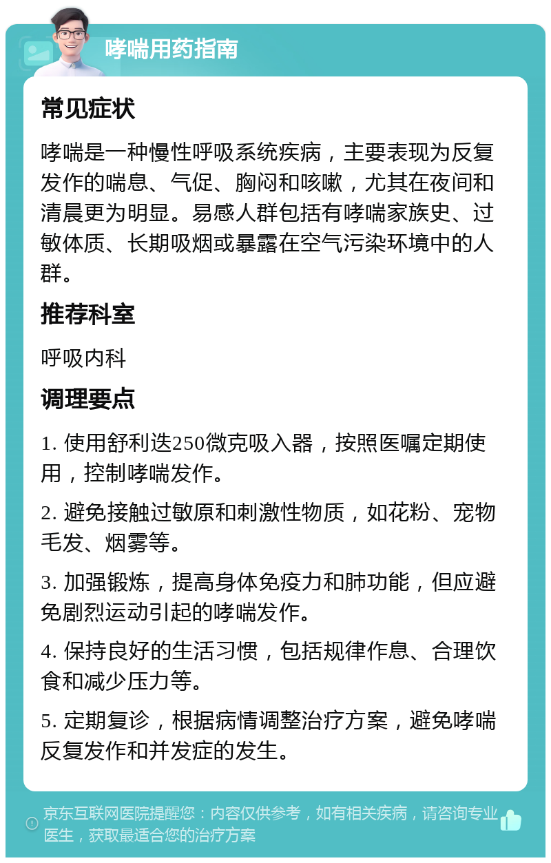 哮喘用药指南 常见症状 哮喘是一种慢性呼吸系统疾病，主要表现为反复发作的喘息、气促、胸闷和咳嗽，尤其在夜间和清晨更为明显。易感人群包括有哮喘家族史、过敏体质、长期吸烟或暴露在空气污染环境中的人群。 推荐科室 呼吸内科 调理要点 1. 使用舒利迭250微克吸入器，按照医嘱定期使用，控制哮喘发作。 2. 避免接触过敏原和刺激性物质，如花粉、宠物毛发、烟雾等。 3. 加强锻炼，提高身体免疫力和肺功能，但应避免剧烈运动引起的哮喘发作。 4. 保持良好的生活习惯，包括规律作息、合理饮食和减少压力等。 5. 定期复诊，根据病情调整治疗方案，避免哮喘反复发作和并发症的发生。