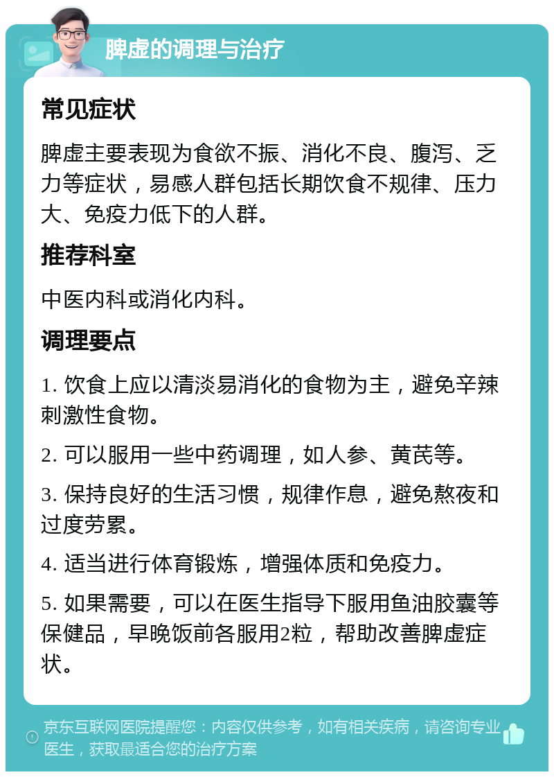 脾虚的调理与治疗 常见症状 脾虚主要表现为食欲不振、消化不良、腹泻、乏力等症状，易感人群包括长期饮食不规律、压力大、免疫力低下的人群。 推荐科室 中医内科或消化内科。 调理要点 1. 饮食上应以清淡易消化的食物为主，避免辛辣刺激性食物。 2. 可以服用一些中药调理，如人参、黄芪等。 3. 保持良好的生活习惯，规律作息，避免熬夜和过度劳累。 4. 适当进行体育锻炼，增强体质和免疫力。 5. 如果需要，可以在医生指导下服用鱼油胶囊等保健品，早晚饭前各服用2粒，帮助改善脾虚症状。