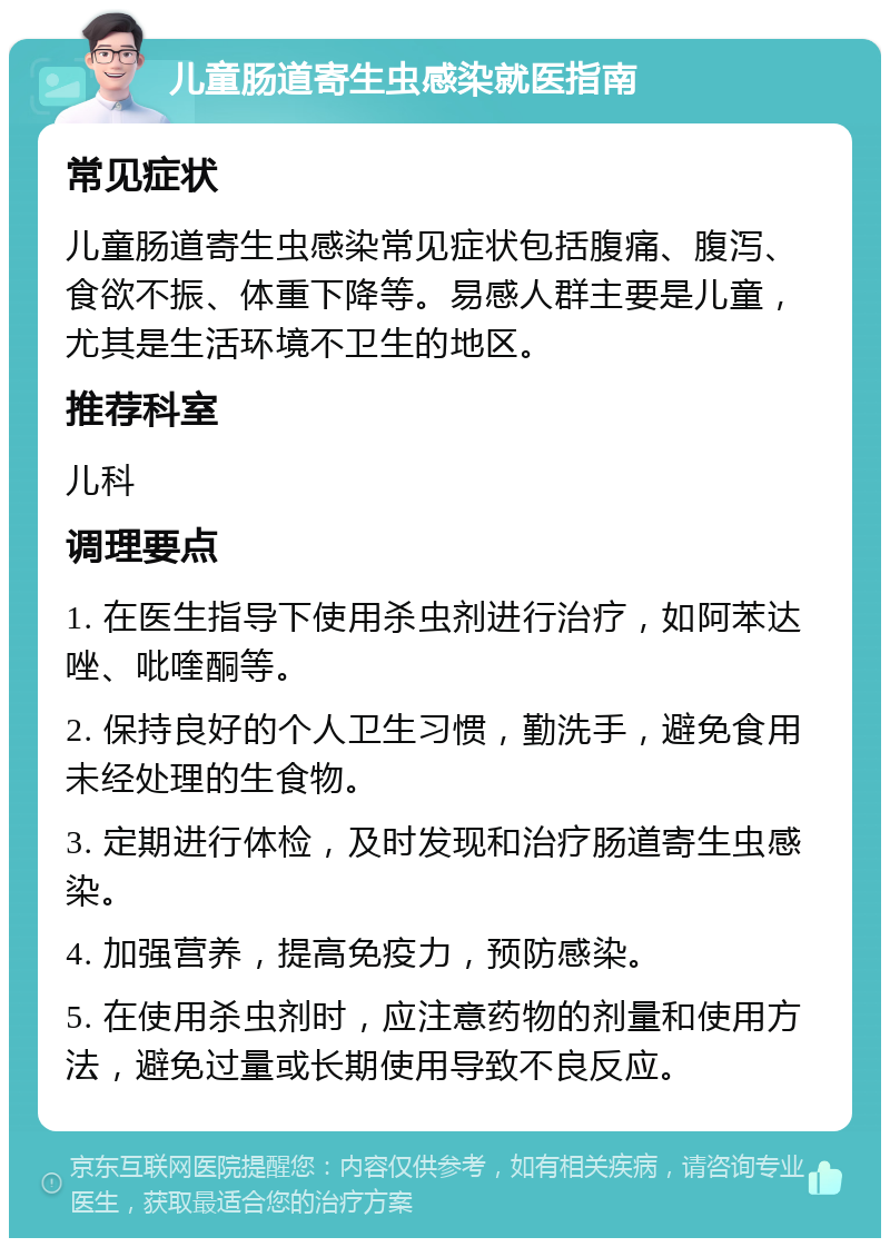 儿童肠道寄生虫感染就医指南 常见症状 儿童肠道寄生虫感染常见症状包括腹痛、腹泻、食欲不振、体重下降等。易感人群主要是儿童，尤其是生活环境不卫生的地区。 推荐科室 儿科 调理要点 1. 在医生指导下使用杀虫剂进行治疗，如阿苯达唑、吡喹酮等。 2. 保持良好的个人卫生习惯，勤洗手，避免食用未经处理的生食物。 3. 定期进行体检，及时发现和治疗肠道寄生虫感染。 4. 加强营养，提高免疫力，预防感染。 5. 在使用杀虫剂时，应注意药物的剂量和使用方法，避免过量或长期使用导致不良反应。