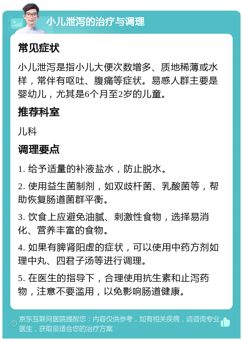 小儿泄泻的治疗与调理 常见症状 小儿泄泻是指小儿大便次数增多、质地稀薄或水样，常伴有呕吐、腹痛等症状。易感人群主要是婴幼儿，尤其是6个月至2岁的儿童。 推荐科室 儿科 调理要点 1. 给予适量的补液盐水，防止脱水。 2. 使用益生菌制剂，如双歧杆菌、乳酸菌等，帮助恢复肠道菌群平衡。 3. 饮食上应避免油腻、刺激性食物，选择易消化、营养丰富的食物。 4. 如果有脾肾阳虚的症状，可以使用中药方剂如理中丸、四君子汤等进行调理。 5. 在医生的指导下，合理使用抗生素和止泻药物，注意不要滥用，以免影响肠道健康。