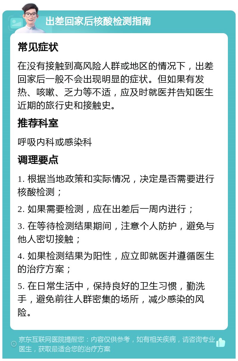 出差回家后核酸检测指南 常见症状 在没有接触到高风险人群或地区的情况下，出差回家后一般不会出现明显的症状。但如果有发热、咳嗽、乏力等不适，应及时就医并告知医生近期的旅行史和接触史。 推荐科室 呼吸内科或感染科 调理要点 1. 根据当地政策和实际情况，决定是否需要进行核酸检测； 2. 如果需要检测，应在出差后一周内进行； 3. 在等待检测结果期间，注意个人防护，避免与他人密切接触； 4. 如果检测结果为阳性，应立即就医并遵循医生的治疗方案； 5. 在日常生活中，保持良好的卫生习惯，勤洗手，避免前往人群密集的场所，减少感染的风险。