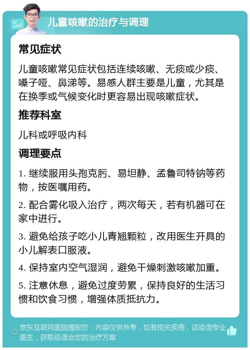 儿童咳嗽的治疗与调理 常见症状 儿童咳嗽常见症状包括连续咳嗽、无痰或少痰、嗓子哑、鼻涕等。易感人群主要是儿童，尤其是在换季或气候变化时更容易出现咳嗽症状。 推荐科室 儿科或呼吸内科 调理要点 1. 继续服用头孢克肟、易坦静、孟鲁司特钠等药物，按医嘱用药。 2. 配合雾化吸入治疗，两次每天，若有机器可在家中进行。 3. 避免给孩子吃小儿青翘颗粒，改用医生开具的小儿解表口服液。 4. 保持室内空气湿润，避免干燥刺激咳嗽加重。 5. 注意休息，避免过度劳累，保持良好的生活习惯和饮食习惯，增强体质抵抗力。