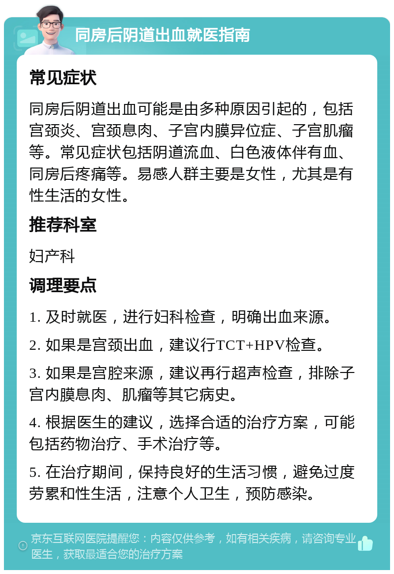 同房后阴道出血就医指南 常见症状 同房后阴道出血可能是由多种原因引起的，包括宫颈炎、宫颈息肉、子宫内膜异位症、子宫肌瘤等。常见症状包括阴道流血、白色液体伴有血、同房后疼痛等。易感人群主要是女性，尤其是有性生活的女性。 推荐科室 妇产科 调理要点 1. 及时就医，进行妇科检查，明确出血来源。 2. 如果是宫颈出血，建议行TCT+HPV检查。 3. 如果是宫腔来源，建议再行超声检查，排除子宫内膜息肉、肌瘤等其它病史。 4. 根据医生的建议，选择合适的治疗方案，可能包括药物治疗、手术治疗等。 5. 在治疗期间，保持良好的生活习惯，避免过度劳累和性生活，注意个人卫生，预防感染。