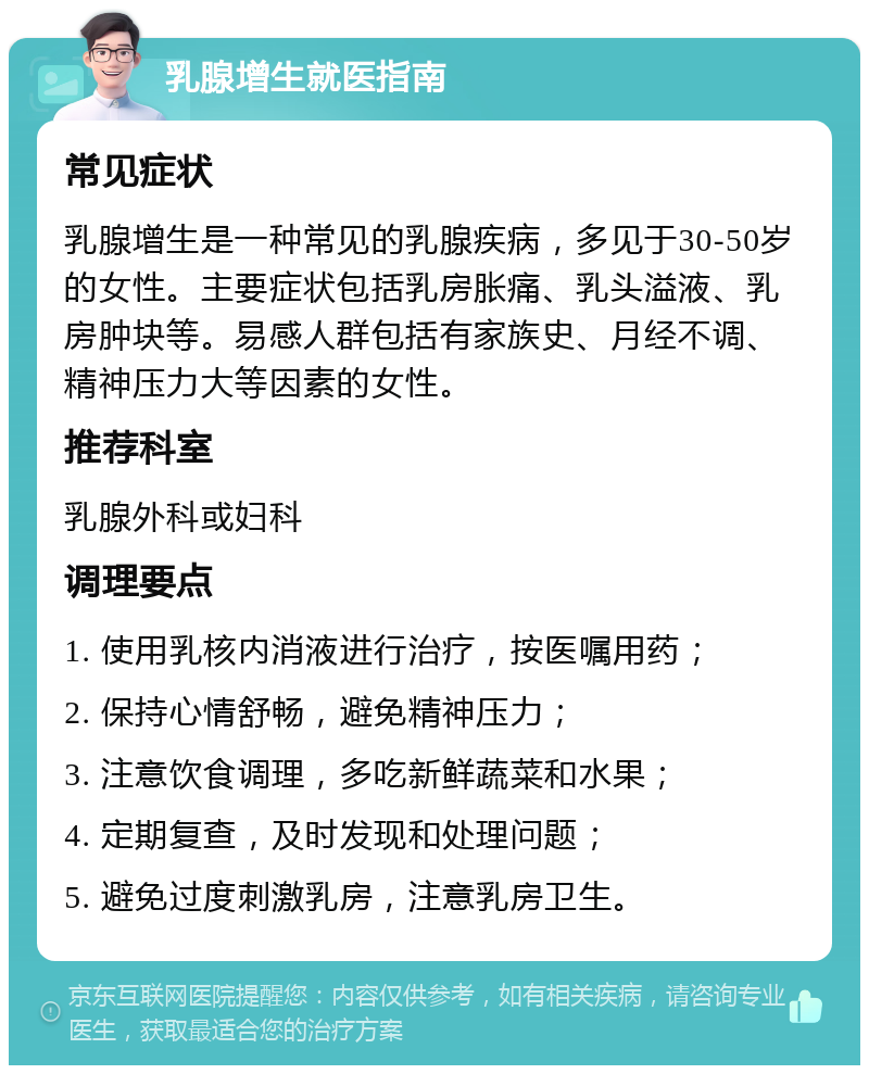 乳腺增生就医指南 常见症状 乳腺增生是一种常见的乳腺疾病，多见于30-50岁的女性。主要症状包括乳房胀痛、乳头溢液、乳房肿块等。易感人群包括有家族史、月经不调、精神压力大等因素的女性。 推荐科室 乳腺外科或妇科 调理要点 1. 使用乳核内消液进行治疗，按医嘱用药； 2. 保持心情舒畅，避免精神压力； 3. 注意饮食调理，多吃新鲜蔬菜和水果； 4. 定期复查，及时发现和处理问题； 5. 避免过度刺激乳房，注意乳房卫生。