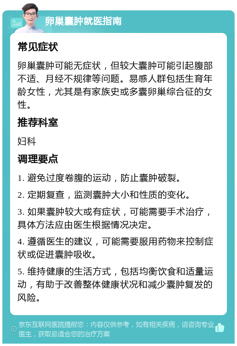 卵巢囊肿就医指南 常见症状 卵巢囊肿可能无症状，但较大囊肿可能引起腹部不适、月经不规律等问题。易感人群包括生育年龄女性，尤其是有家族史或多囊卵巢综合征的女性。 推荐科室 妇科 调理要点 1. 避免过度卷腹的运动，防止囊肿破裂。 2. 定期复查，监测囊肿大小和性质的变化。 3. 如果囊肿较大或有症状，可能需要手术治疗，具体方法应由医生根据情况决定。 4. 遵循医生的建议，可能需要服用药物来控制症状或促进囊肿吸收。 5. 维持健康的生活方式，包括均衡饮食和适量运动，有助于改善整体健康状况和减少囊肿复发的风险。