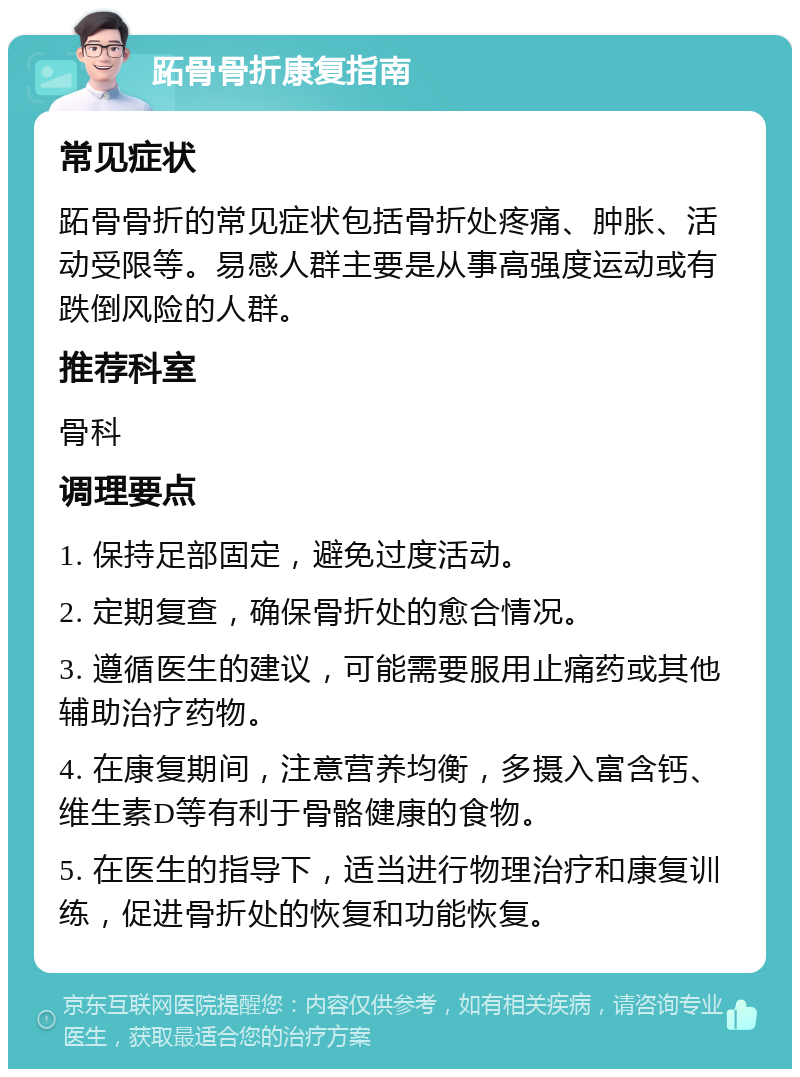 跖骨骨折康复指南 常见症状 跖骨骨折的常见症状包括骨折处疼痛、肿胀、活动受限等。易感人群主要是从事高强度运动或有跌倒风险的人群。 推荐科室 骨科 调理要点 1. 保持足部固定，避免过度活动。 2. 定期复查，确保骨折处的愈合情况。 3. 遵循医生的建议，可能需要服用止痛药或其他辅助治疗药物。 4. 在康复期间，注意营养均衡，多摄入富含钙、维生素D等有利于骨骼健康的食物。 5. 在医生的指导下，适当进行物理治疗和康复训练，促进骨折处的恢复和功能恢复。